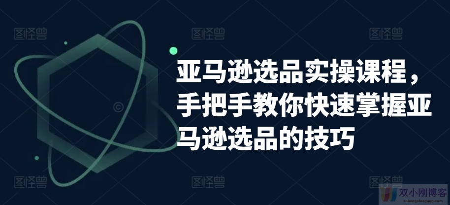 亚马逊选品实操课程，手把手教你快速掌握亚马逊选品的技巧