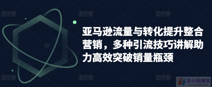 亚马逊流量与转化提升整合营销，多种引流技巧讲解助力高效突破销量瓶颈